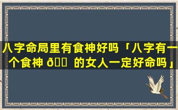 八字命局里有食神好吗「八字有一个食神 🐠 的女人一定好命吗」